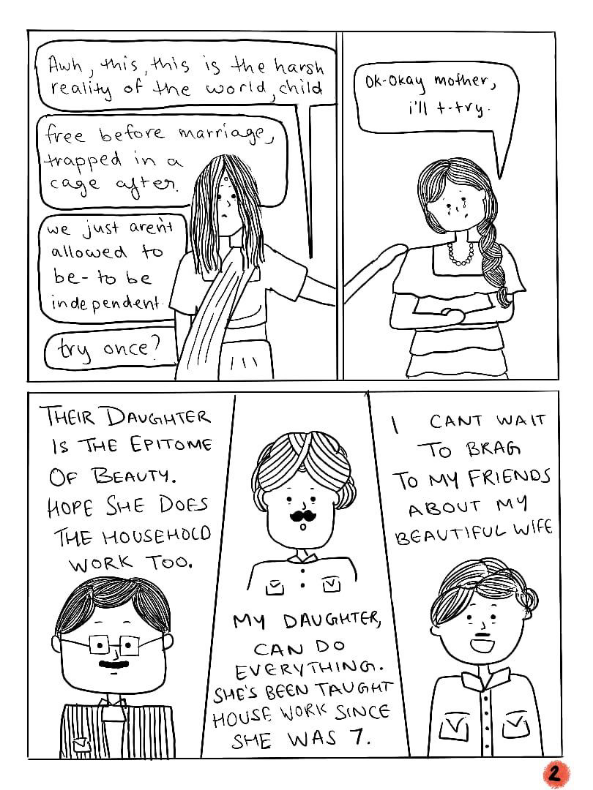 Page two of a comic strip titled 'I Let My Hair Loose'. Illustrated in black and white. The saree-clad woman puts her hand on the girl’s shoulder and says,”Awh, this is the harsh reality of the world child. Free before marriage, trapped in a cage after. We just aren’t allowed to be independent. Try once?” The girl looks apprehensive as she says,”Ok-ok mother. I’ll t-try.” The bottom half of the page shows three men. First, a moustachioed man with square spectacles, wearing a striped shirt. He says,”Their daughter is the epitome of beauty. Hope she does the housework too.” Second, a turbaned man with a moustache, wearing a shirt with two pockets, who says,” My daughter can do everything. She’s been taught housework since she was 7.” And finally,a younger looking man, also with a moustache, who smiles as he says,” I can’t wait to brag to my friends about my beautiful wife.”